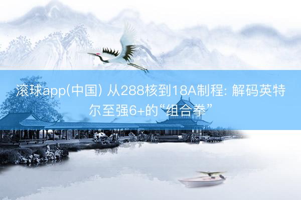 滚球app(中国) 从288核到18A制程: 解码英特尔至强6+的“组合拳”