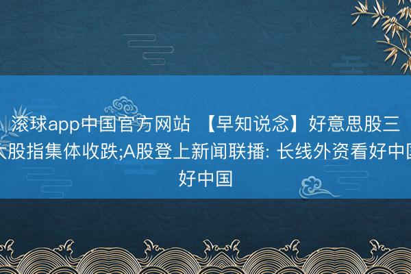 滚球app中国官方网站 【早知说念】好意思股三大股指集体收跌;A股登上新闻联播: 长线外资看好中国