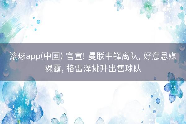 滚球app(中国) 官宣! 曼联中锋离队， 好意思媒裸露， 格雷泽挑升出售球队