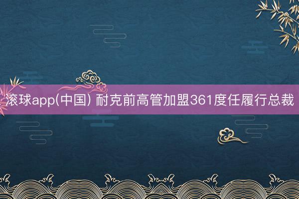 滚球app(中国) 耐克前高管加盟361度任履行总裁