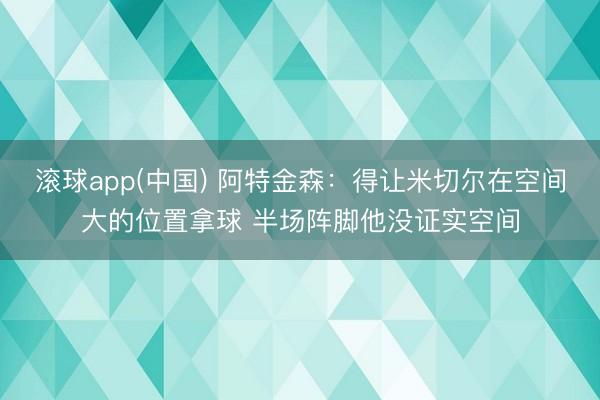 滚球app(中国) 阿特金森：得让米切尔在空间大的位置拿球 半场阵脚他没证实空间