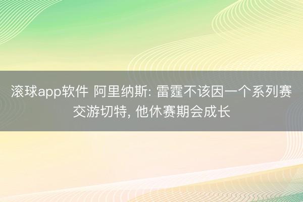 滚球app软件 阿里纳斯: 雷霆不该因一个系列赛交游切特, 他休赛期会成长
