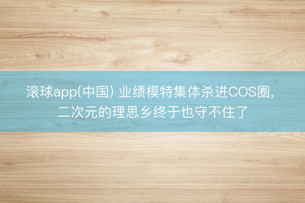 滚球app(中国) 业绩模特集体杀进COS圈， 二次元的理思乡终于也守不住了