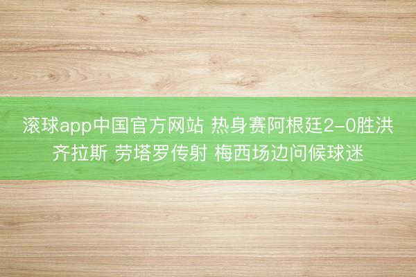 滚球app中国官方网站 热身赛阿根廷2-0胜洪齐拉斯 劳塔罗传射 梅西场边问候球迷