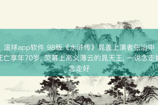 滚球app软件 98版《水浒传》晁盖上演者张治中死亡享年70岁， 荧幕上高义薄云的晁天王， 一说念走好