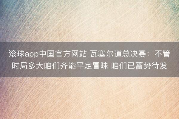 滚球app中国官方网站 瓦塞尔道总决赛:不管时局多大咱们齐能平定冒昧 咱们已蓄势待发
