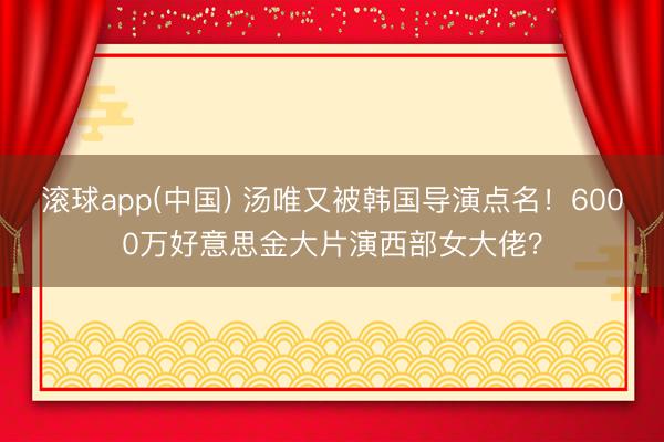 滚球app(中国) 汤唯又被韩国导演点名！6000万好意思金大片演西部女大佬？