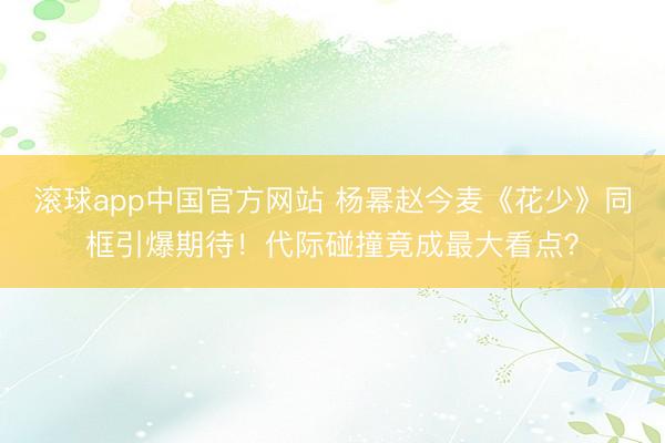 滚球app中国官方网站 杨幂赵今麦《花少》同框引爆期待!代际碰撞竟成最大看点?