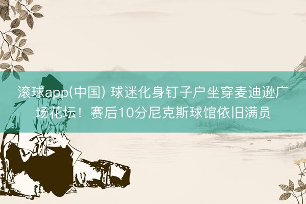滚球app(中国) 球迷化身钉子户坐穿麦迪逊广场花坛！赛后10分尼克斯球馆依旧满员