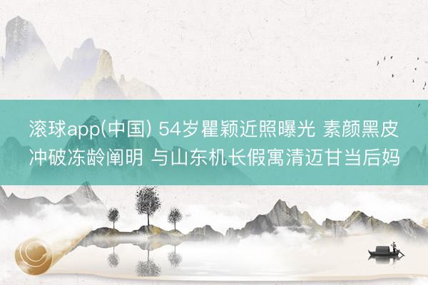 滚球app(中国) 54岁瞿颖近照曝光 素颜黑皮冲破冻龄阐明 与山东机长假寓清迈甘当后妈