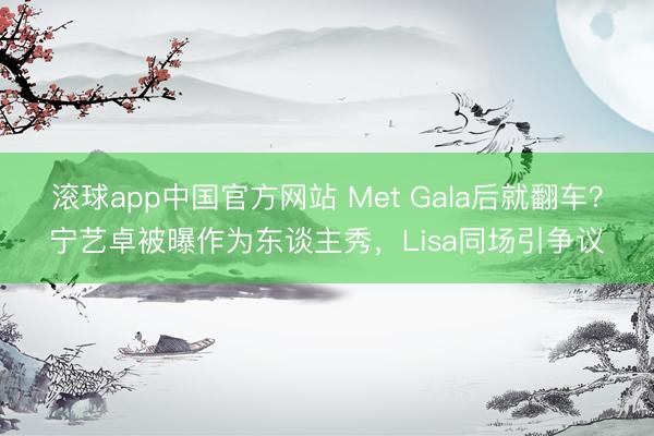 滚球app中国官方网站 Met Gala后就翻车?宁艺卓被曝作为东谈主秀,Lisa同场引争议