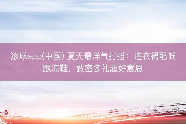 滚球app(中国) 夏天最洋气打扮：连衣裙配低跟凉鞋，致密多礼超好意思