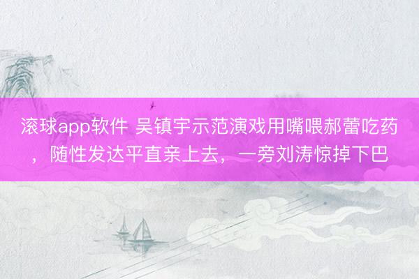 滚球app软件 吴镇宇示范演戏用嘴喂郝蕾吃药，随性发达平直亲上去，一旁刘涛惊掉下巴