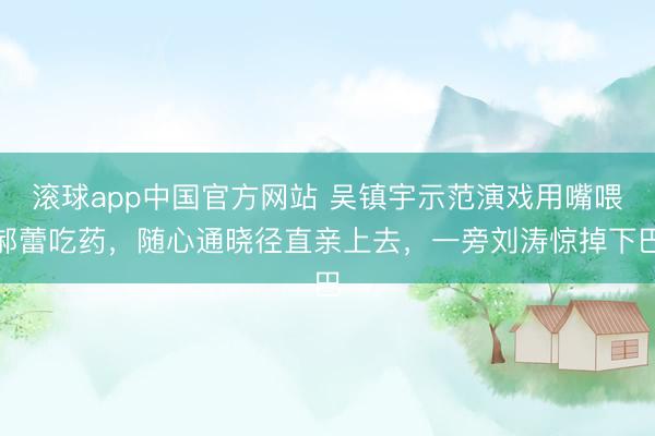 滚球app中国官方网站 吴镇宇示范演戏用嘴喂郝蕾吃药，随心通晓径直亲上去，一旁刘涛惊掉下巴