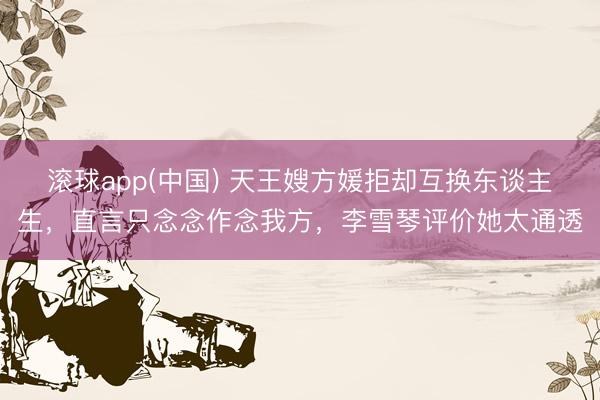 滚球app(中国) 天王嫂方媛拒却互换东谈主生，直言只念念作念我方，李雪琴评价她太通透