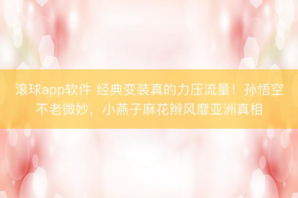 滚球app软件 经典变装真的力压流量！孙悟空不老微妙，小燕子麻花辫风靡亚洲真相