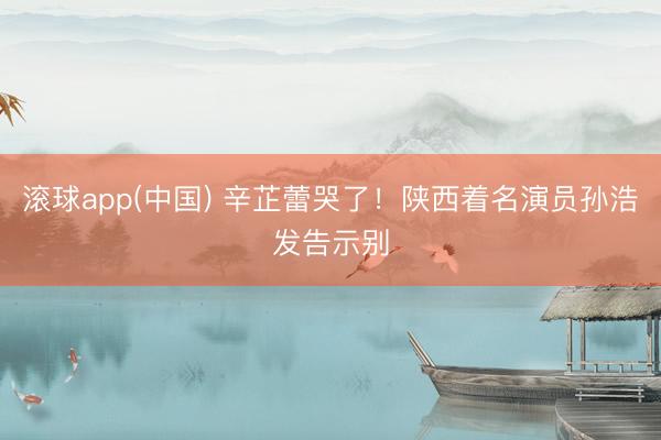 滚球app(中国) 辛芷蕾哭了!陕西着名演员孙浩发告示别