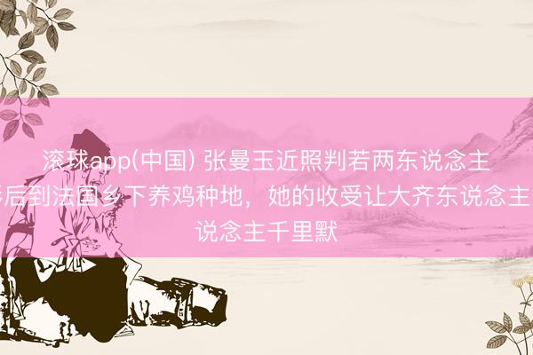 滚球app(中国) 张曼玉近照判若两东说念主！从影后到法国乡下养鸡种地，她的收受让大齐东说念主千里默