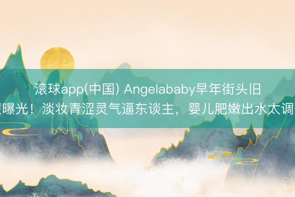 滚球app(中国) Angelababy早年街头旧照曝光!淡妆青涩灵气逼东谈主,婴儿肥嫩出水太调整