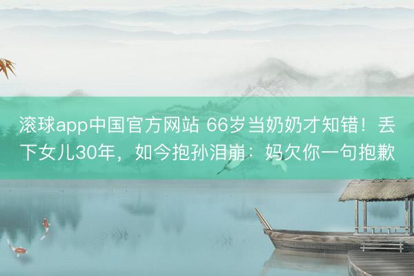 滚球app中国官方网站 66岁当奶奶才知错！丢下女儿30年，如今抱孙泪崩：妈欠你一句抱歉