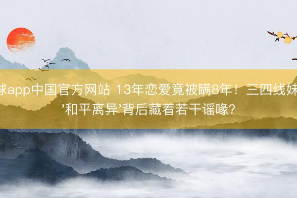 滚球app中国官方网站 13年恋爱竟被瞒8年！三四线妹子，'和平离异'背后藏着若干谣喙？