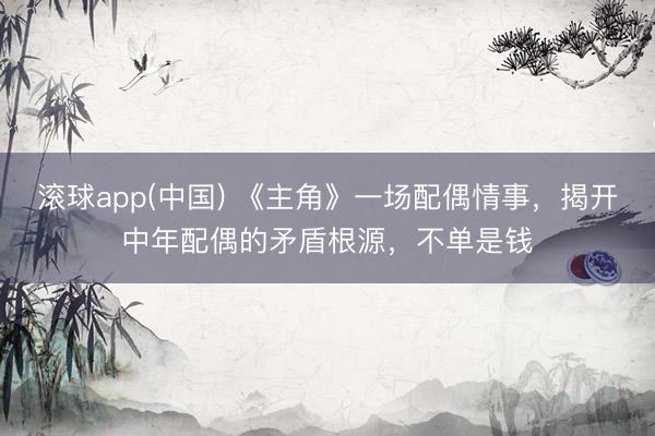 滚球app(中国) 《主角》一场配偶情事，揭开中年配偶的矛盾根源，不单是钱