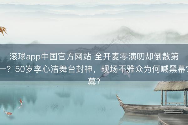 滚球app中国官方网站 全开麦零演叨却倒数第一？50岁李心洁舞台封神，现场不雅众为何喊黑幕？