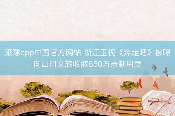 滚球app中国官方网站 浙江卫视《奔走吧》被曝向山河文旅收取850万录制用度
