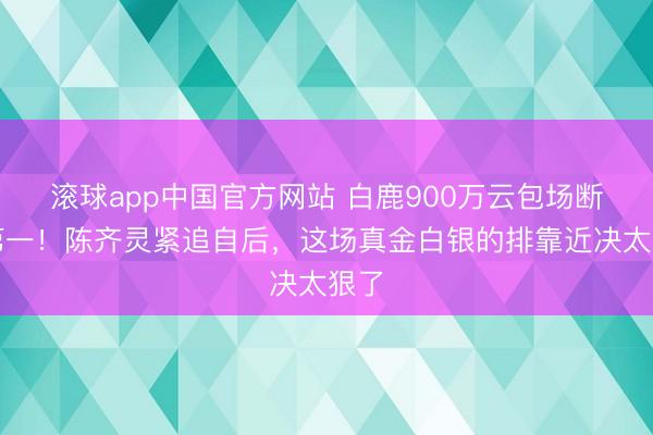 滚球app中国官方网站 白鹿900万云包场断层第一！陈齐灵紧追自后，这场真金白银的排靠近决太狠了