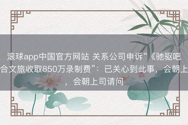 滚球app中国官方网站 关系公司申诉“《驰驱吧》向场合文旅收取850万录制费”:已关心到此事,会朝上司请问