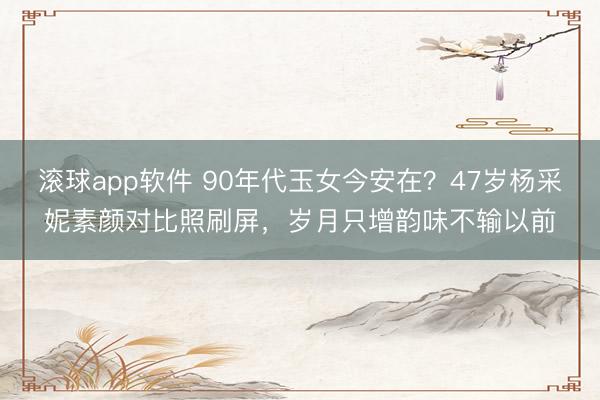 滚球app软件 90年代玉女今安在?47岁杨采妮素颜对比照刷屏,岁月只增韵味不输以前