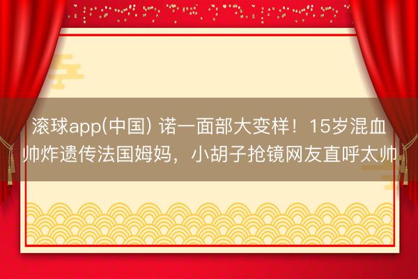 滚球app(中国) 诺一面部大变样！15岁混血帅炸遗传法国姆妈，小胡子抢镜网友直呼太帅