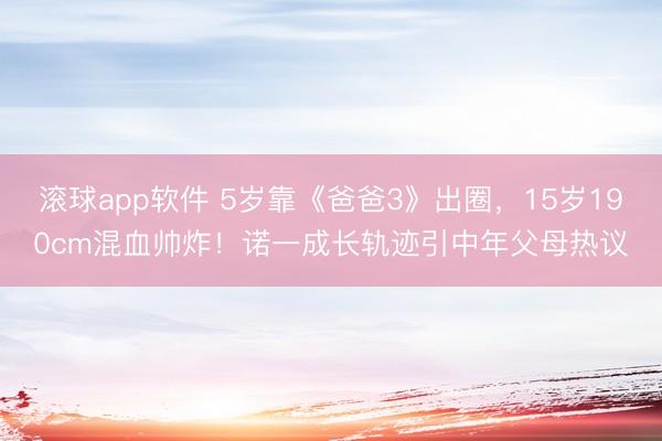 滚球app软件 5岁靠《爸爸3》出圈，15岁190cm混血帅炸！诺一成长轨迹引中年父母热议
