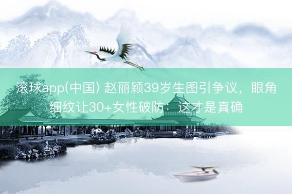 滚球app(中国) 赵丽颖39岁生图引争议，眼角细纹让30+女性破防：这才是真确