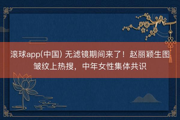 滚球app(中国) 无滤镜期间来了！赵丽颖生图皱纹上热搜，中年女性集体共识