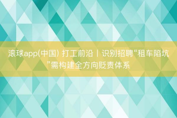 滚球app(中国) 打工前沿丨识别招聘“租车陷坑”需构建全方向贬责体系
