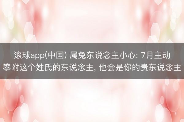 滚球app(中国) 属兔东说念主小心: 7月主动攀附这个姓氏的东说念主， 他会是你的贵东说念主