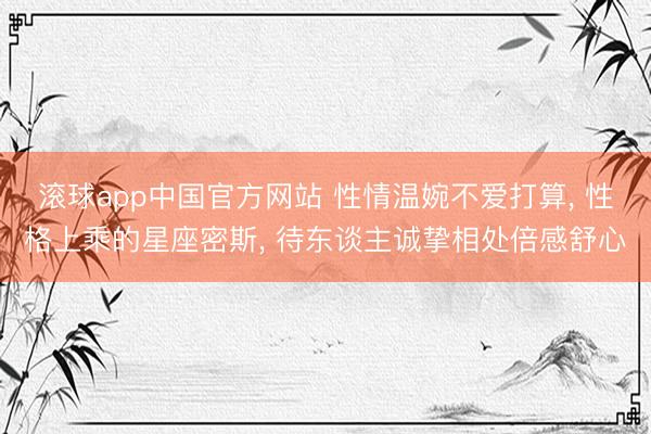 滚球app中国官方网站 性情温婉不爱打算， 性格上乘的星座密斯， 待东谈主诚挚相处倍感舒心