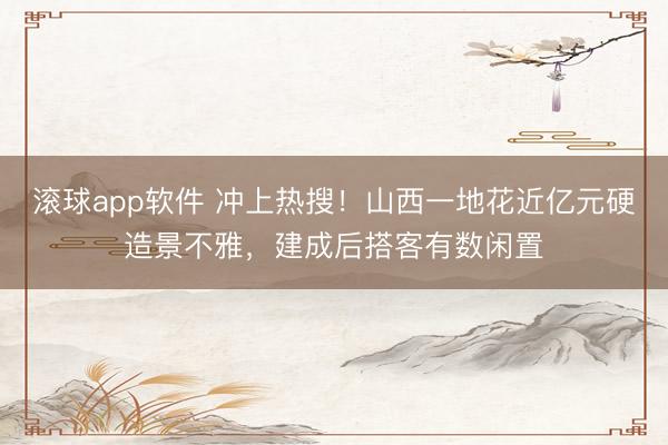滚球app软件 冲上热搜！山西一地花近亿元硬造景不雅，建成后搭客有数闲置