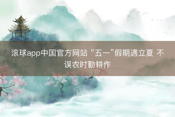 滚球app中国官方网站 “五一”假期遇立夏 不误农时勤耕作