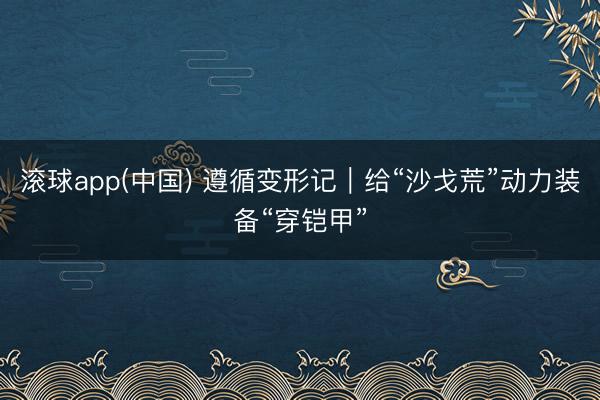 滚球app(中国) 遵循变形记｜给“沙戈荒”动力装备“穿铠甲”