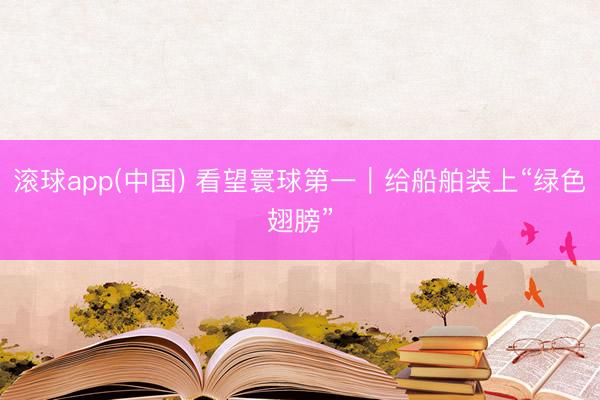 滚球app(中国) 看望寰球第一｜给船舶装上“绿色翅膀”