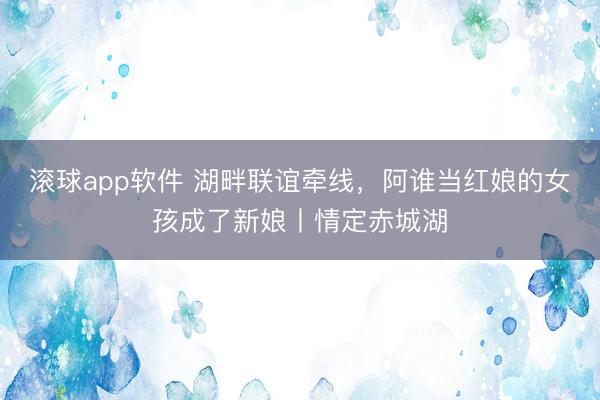 滚球app软件 湖畔联谊牵线，阿谁当红娘的女孩成了新娘丨情定赤城湖