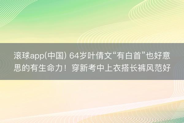 滚球app(中国) 64岁叶倩文“有白首”也好意思的有生命力！穿新考中上衣搭长裤风范好