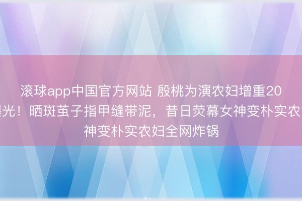 滚球app中国官方网站 殷桃为演农妇增重20斤无滤镜曝光！晒斑茧子指甲缝带泥，昔日荧幕女神变朴实农妇全网炸锅