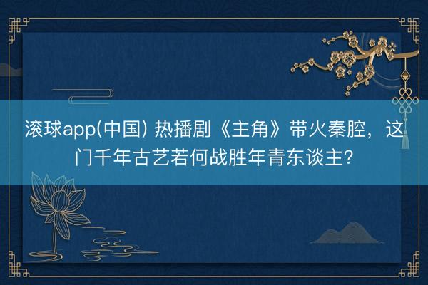滚球app(中国) 热播剧《主角》带火秦腔，这门千年古艺若何战胜年青东谈主？