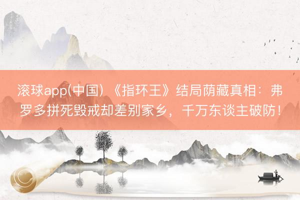 滚球app(中国) 《指环王》结局荫藏真相：弗罗多拼死毁戒却差别家乡，千万东谈主破防！