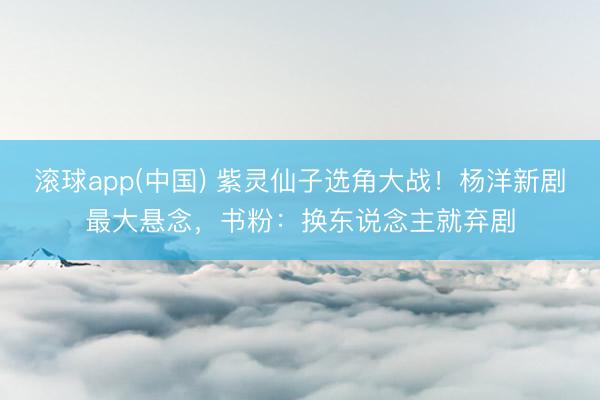 滚球app(中国) 紫灵仙子选角大战！杨洋新剧最大悬念，书粉：换东说念主就弃剧