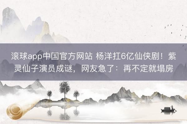 滚球app中国官方网站 杨洋扛6亿仙侠剧！紫灵仙子演员成谜，网友急了：再不定就塌房