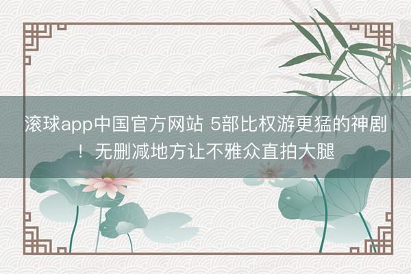 滚球app中国官方网站 5部比权游更猛的神剧！无删减地方让不雅众直拍大腿
